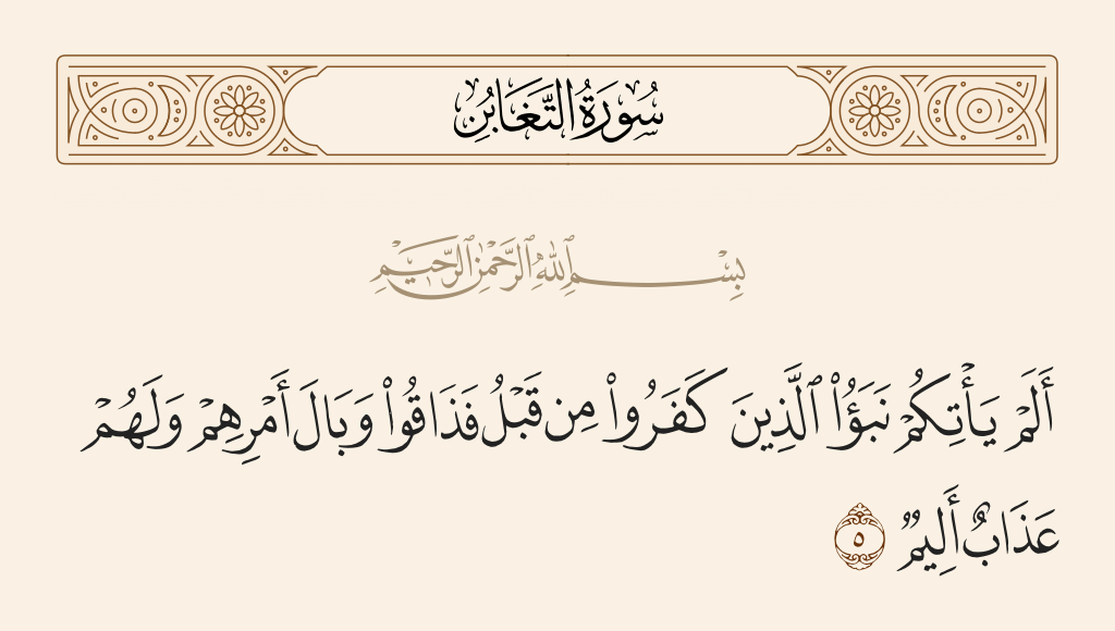 surah التغابن ayah 5 - Has there not come to you the news of those who disbelieved before? So they tasted the bad consequence of their affair, and they will have a painful punishment.