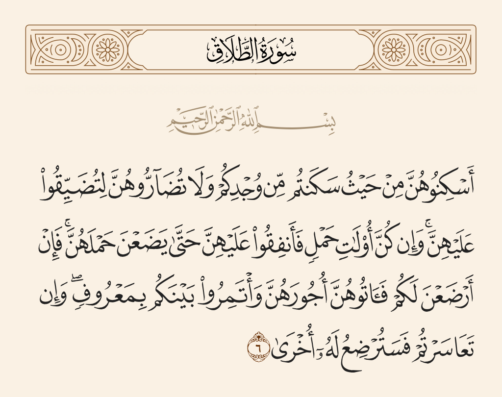 surah الطلاق ayah 6 - Lodge them [in a section] of where you dwell out of your means and do not harm them in order to oppress them. And if they should be pregnant, then spend on them until they give birth. And if they breastfeed for you, then give them their payment and confer among yourselves in the acceptable way; but if you are in discord, then there may breastfeed for the father another woman.